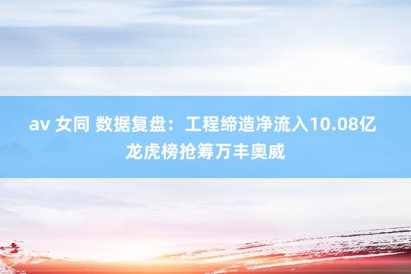 av 女同 数据复盘：工程缔造净流入10.08亿 龙虎榜抢筹万丰奥威