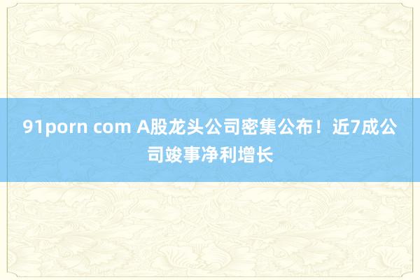 91porn com A股龙头公司密集公布！近7成公司竣事净利增长