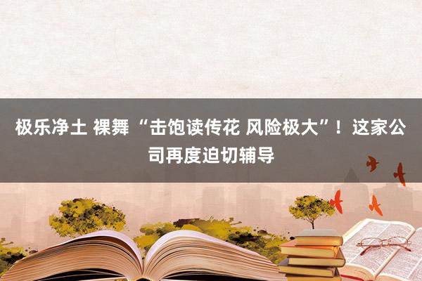 极乐净土 裸舞 “击饱读传花 风险极大”！这家公司再度迫切辅导