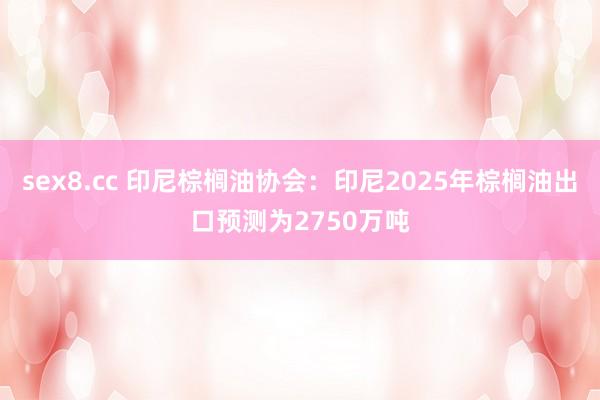 sex8.cc 印尼棕榈油协会：印尼2025年棕榈油出口预测为2750万吨