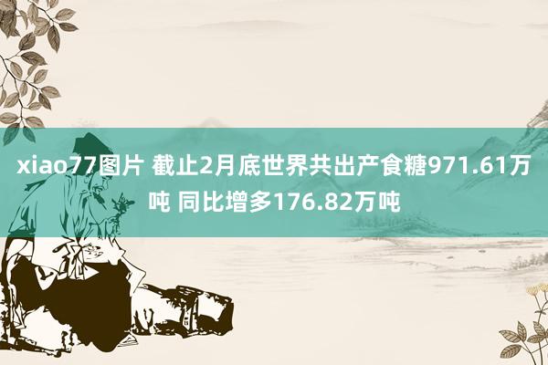 xiao77图片 截止2月底世界共出产食糖971.61万吨 同比增多176.82万吨