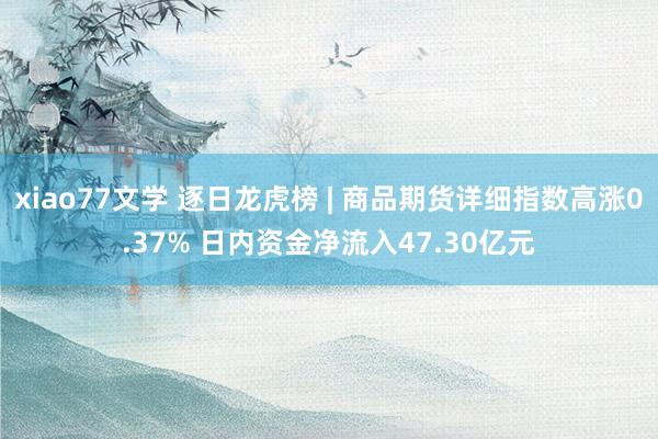 xiao77文学 逐日龙虎榜 | 商品期货详细指数高涨0.37% 日内资金净流入47.30亿元