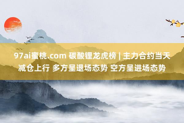97ai蜜桃.com 碳酸锂龙虎榜 | 主力合约当天减仓上行 多方呈退场态势 空方呈进场态势