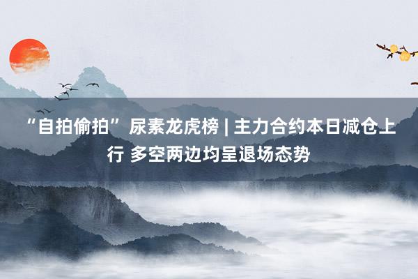 “自拍偷拍” 尿素龙虎榜 | 主力合约本日减仓上行 多空两边均呈退场态势