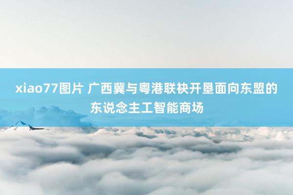 xiao77图片 广西冀与粤港联袂开垦面向东盟的东说念主工智能商场