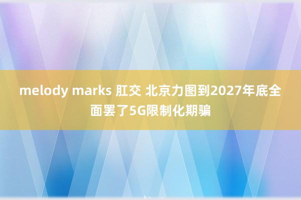 melody marks 肛交 北京力图到2027年底全面罢了5G限制化期骗