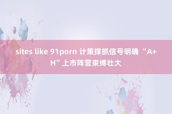 sites like 91porn 计策撑抓信号明确 “A+H”上市阵营束缚壮大