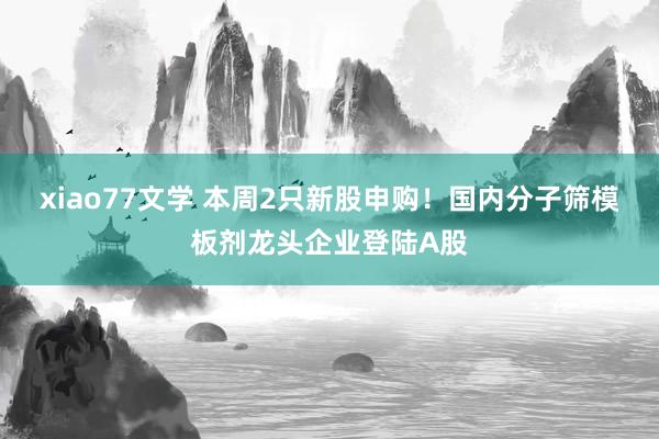 xiao77文学 本周2只新股申购！国内分子筛模板剂龙头企业登陆A股