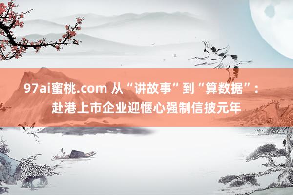 97ai蜜桃.com 从“讲故事”到“算数据”： 赴港上市企业迎惬心强制信披元年