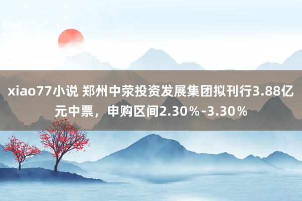 xiao77小说 郑州中荥投资发展集团拟刊行3.88亿元中票，申购区间2.30％-3.30％