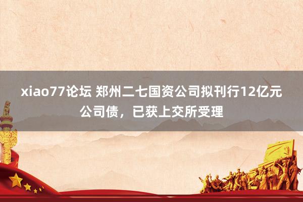 xiao77论坛 郑州二七国资公司拟刊行12亿元公司债，已获上交所受理