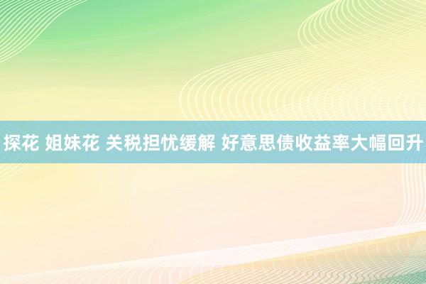 探花 姐妹花 关税担忧缓解 好意思债收益率大幅回升